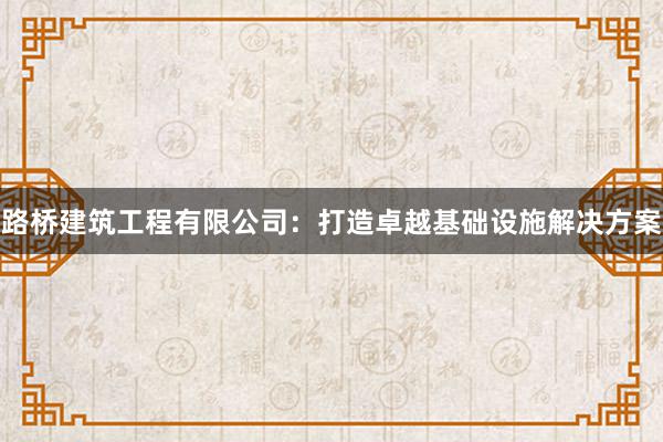 路桥建筑工程有限公司：打造卓越基础设施解决方案