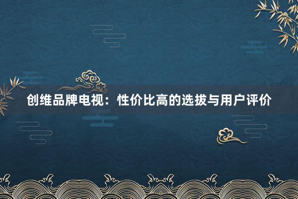 创维品牌电视：性价比高的选拔与用户评价